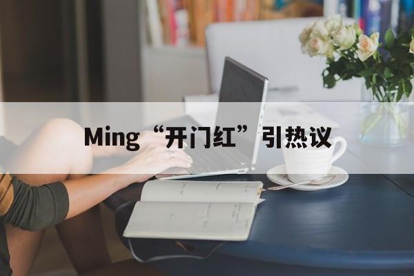 Ming“开门红”引热议(开门红下一句是啥)|金年会真人娱乐